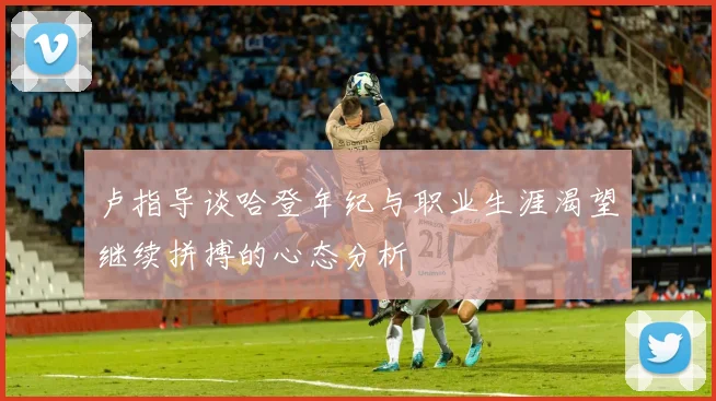 卢指导谈哈登年纪与职业生涯渴望继续拼搏的心态分析