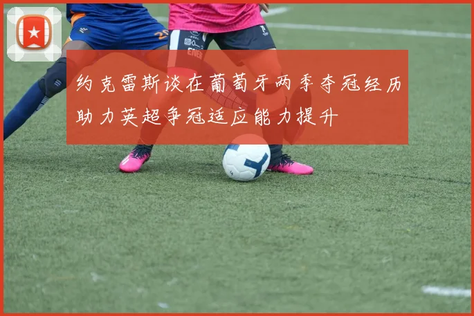 约克雷斯谈在葡萄牙两季夺冠经历助力英超争冠适应能力提升