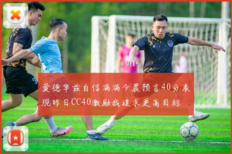 爱德华兹自信满满今晨预言40分表现昨日CC40激励我追求更高目标