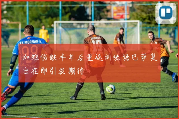 加维伤缺半年后重返训练场巴萨复出在即引发期待