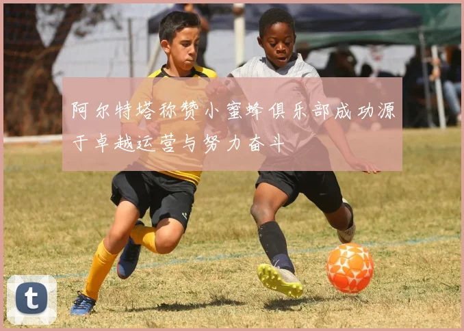 阿尔特塔称赞小蜜蜂俱乐部成功源于卓越运营与努力奋斗