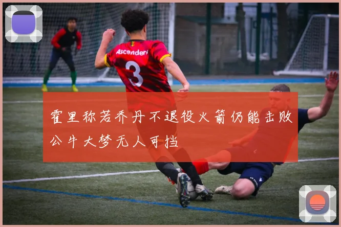 霍里称若乔丹不退役火箭仍能击败公牛大梦无人可挡
