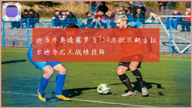 迪马济奥透露罗马750万欧买断吉拉尔迪与尤文战绩挂钩