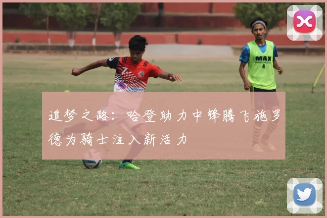 追梦之路：哈登助力中锋腾飞施罗德为骑士注入新活力
