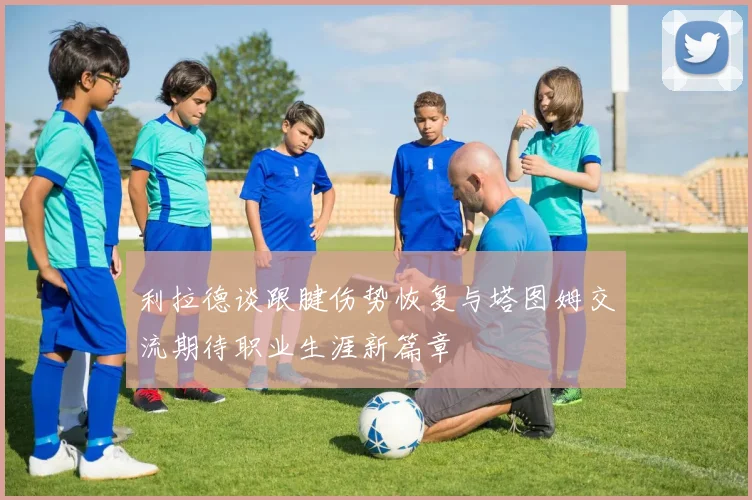 利拉德谈跟腱伤势恢复与塔图姆交流期待职业生涯新篇章