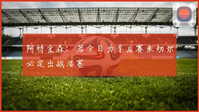 阿特金森：若今日为季后赛米切尔必定出战活塞