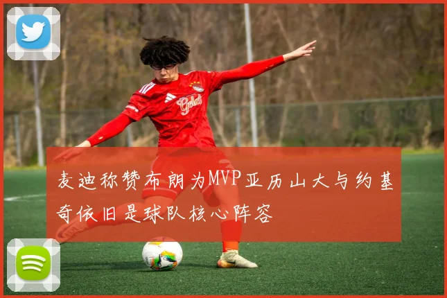 麦迪称赞布朗为MVP亚历山大与约基奇依旧是球队核心阵容