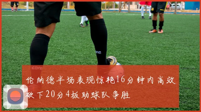 伦纳德半场表现惊艳16分钟内高效砍下20分4板助球队争胜