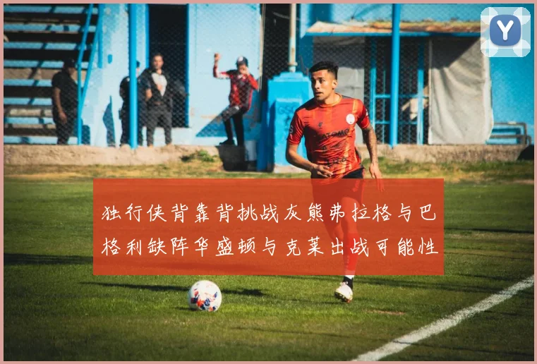 独行侠背靠背挑战灰熊弗拉格与巴格利缺阵华盛顿与克莱出战可能性微小