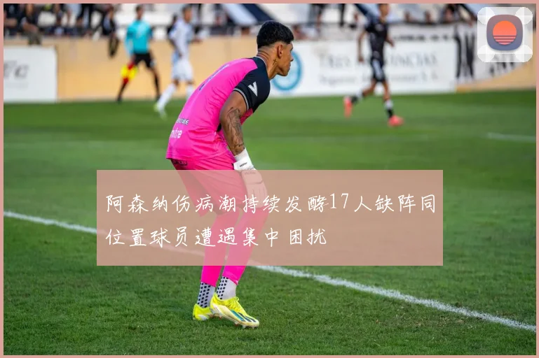 阿森纳伤病潮持续发酵17人缺阵同位置球员遭遇集中困扰