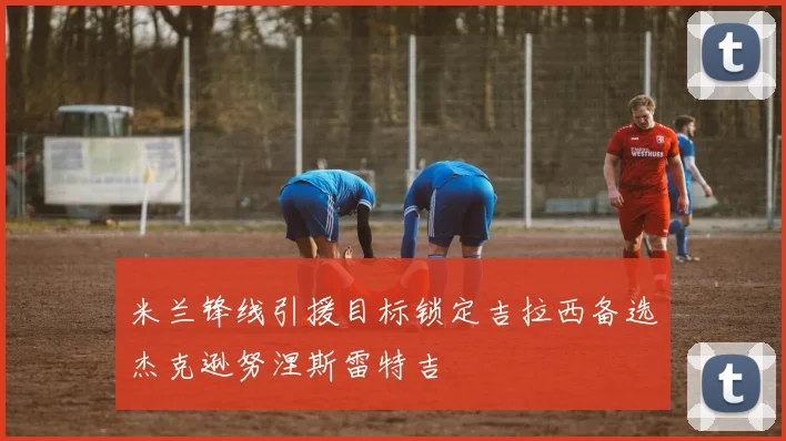 米兰锋线引援目标锁定吉拉西备选杰克逊努涅斯雷特吉