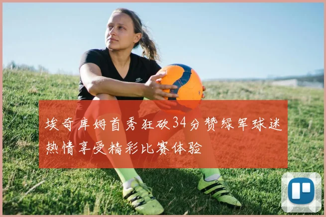 埃奇库姆首秀狂砍34分赞绿军球迷热情享受精彩比赛体验