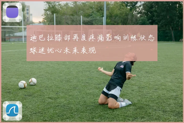 迪巴拉膝部再度疼痛影响训练状态球迷忧心未来表现