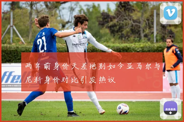 两年前身价天差地别如今亚马尔与尼科身价对比引发热议