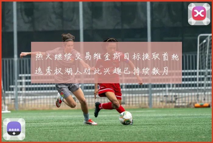 热火继续交易维金斯目标换取首轮选秀权湖人对此兴趣已持续数月