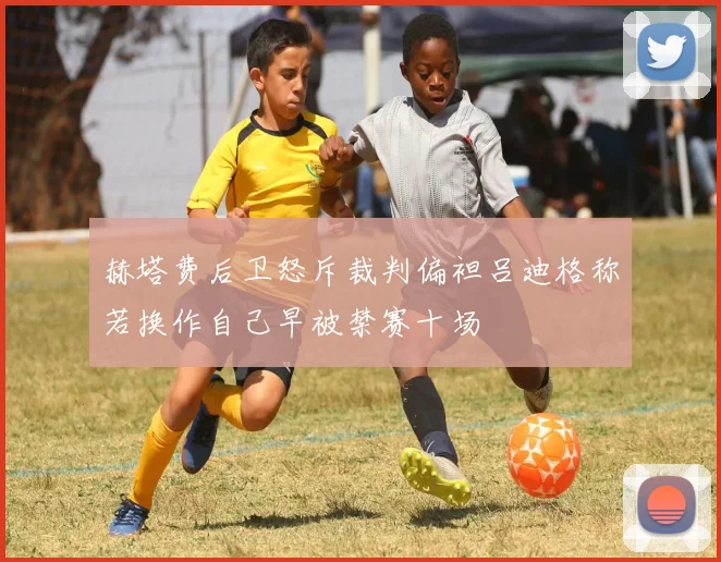 赫塔费后卫怒斥裁判偏袒吕迪格称若换作自己早被禁赛十场
