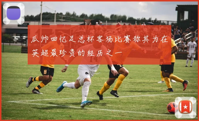 瓜帅回忆足总杯客场比赛称其为在英超最珍贵的经历之一