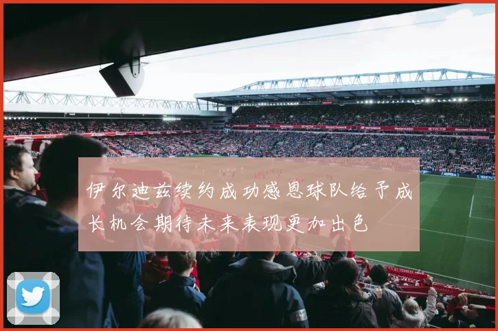 伊尔迪兹续约成功感恩球队给予成长机会期待未来表现更加出色