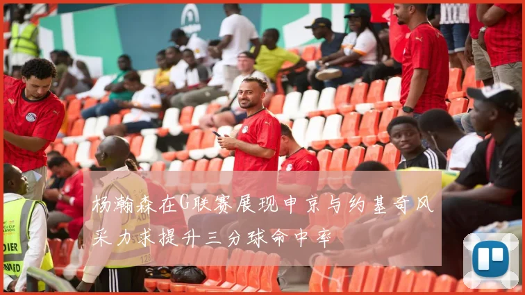 杨瀚森在G联赛展现申京与约基奇风采力求提升三分球命中率