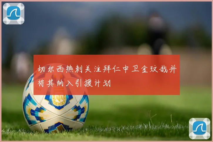 切尔西热刺关注拜仁中卫金玟哉并将其纳入引援计划