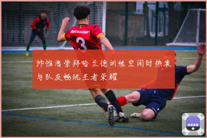 帅惟浩崇拜哈兰德训练空闲时热衷与队友畅玩王者荣耀