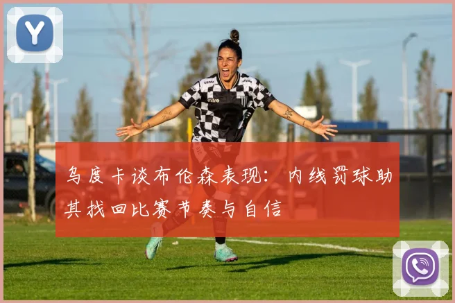 乌度卡谈布伦森表现：内线罚球助其找回比赛节奏与自信