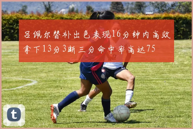 吕佩尔替补出色表现16分钟内高效拿下13分3断三分命中率高达75