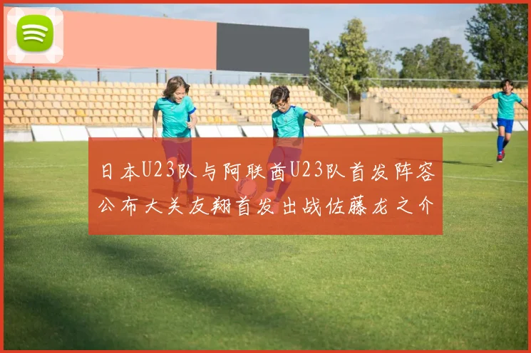 日本U23队与阿联酋U23队首发阵容公布大关友翔首发出战佐藤龙之介替补待命