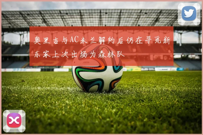 奥里吉与AC米兰解约后仍在寻觅新东家上次出场为森林队