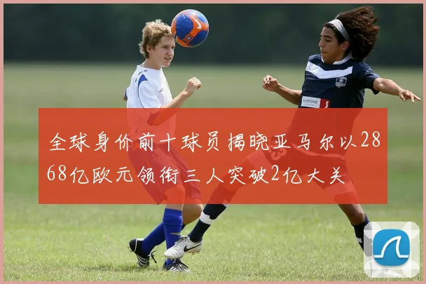 全球身价前十球员揭晓亚马尔以2868亿欧元领衔三人突破2亿大关
