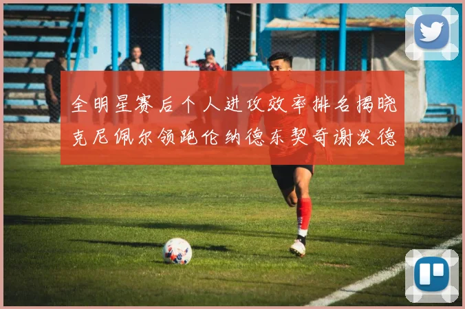 全明星赛后个人进攻效率排名揭晓克尼佩尔领跑伦纳德东契奇谢泼德紧随其后